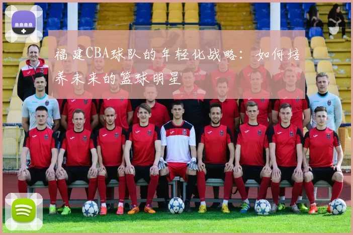福建CBA球队的年轻化战略：如何培养未来的篮球明星