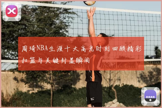 周琦NBA生涯十大高光时刻回顾精彩扣篮与关键封盖瞬间