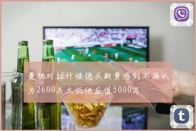 曼联对拉什福德买断费感到不满认为2600万太低他应值5000万