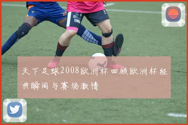 天下足球2008欧洲杯回顾欧洲杯经典瞬间与赛场激情