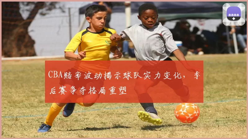 CBA赔率波动揭示球队实力变化，季后赛争夺格局重塑