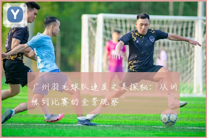 广州羽毛球队速度之美探秘:从训练到比赛的全景观察