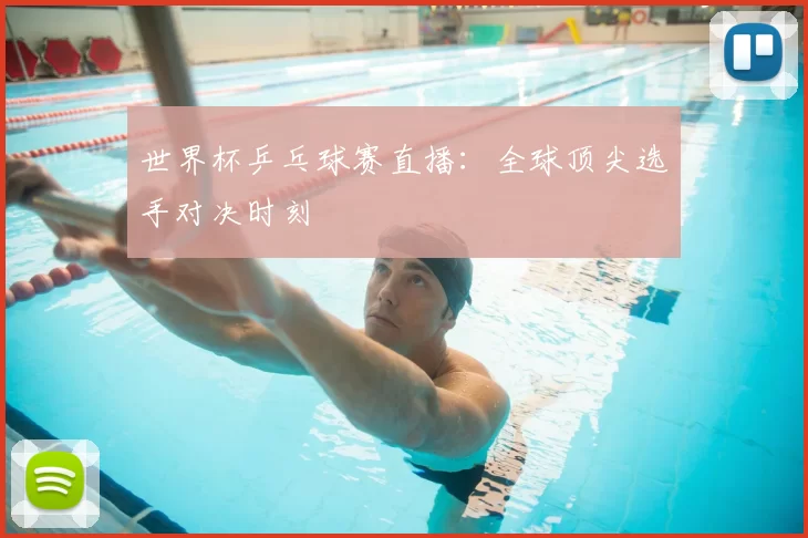 世界杯乒乓球赛直播:全球顶尖选手对决时刻