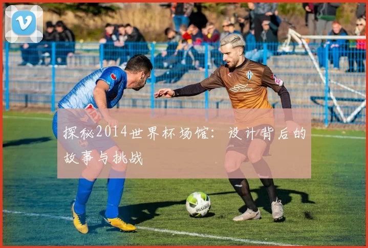 探秘2014世界杯场馆：设计背后的故事与挑战
