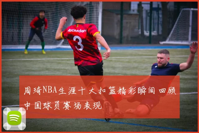 周琦NBA生涯十大扣篮精彩瞬间回顾中国球员赛场表现