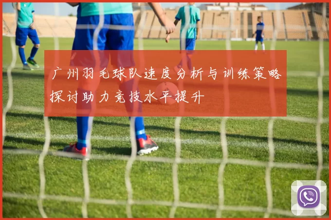 广州羽毛球队速度分析与训练策略探讨助力竞技水平提升