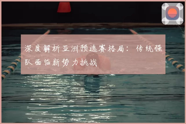 深度解析亚洲预选赛格局:传统强队面临新势力挑战