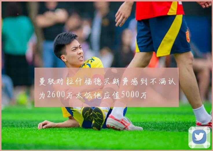 曼联对拉什福德买断费感到不满认为2600万太低他应值5000万