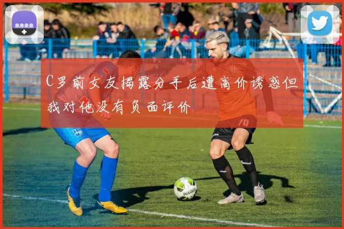 C罗前女友揭露分手后遭高价诱惑但我对他没有负面评价