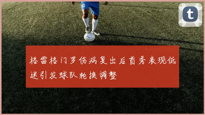 格雷格门罗伤病复出后首秀表现低迷引发球队轮换调整