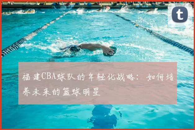 福建CBA球队的年轻化战略：如何培养未来的篮球明星