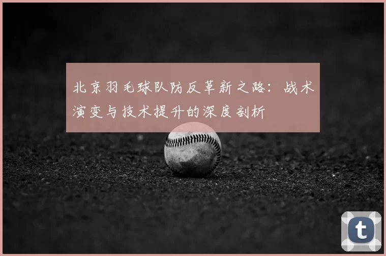 北京羽毛球队防反革新之路：战术演变与技术提升的深度剖析