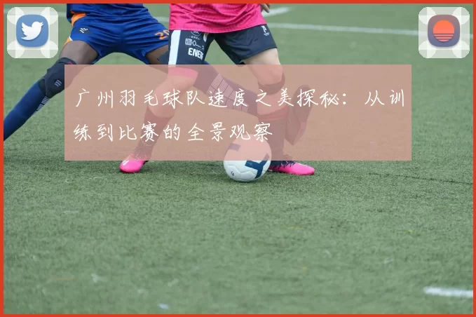 广州羽毛球队速度之美探秘:从训练到比赛的全景观察