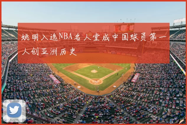姚明入选NBA名人堂成中国球员第一人创亚洲历史