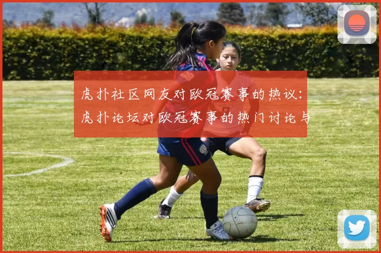 虎扑社区网友对欧冠赛事的热议：虎扑论坛对欧冠赛事的热门讨论与评论