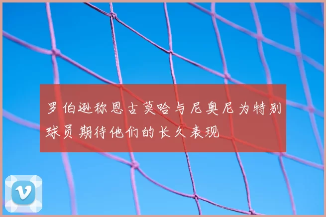 罗伯逊称恩古莫哈与尼奥尼为特别球员期待他们的长久表现