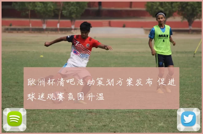 欧洲杯清吧活动策划方案发布 促进球迷观赛氛围升温