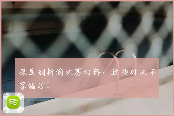 深度剖析淘汰赛对阵,这些对决不容错过!