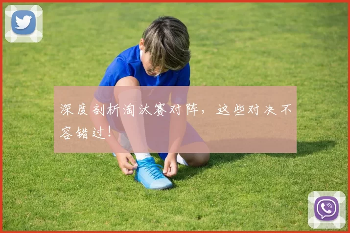 深度剖析淘汰赛对阵,这些对决不容错过!