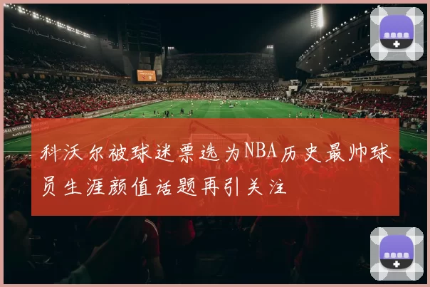 科沃尔被球迷票选为NBA历史最帅球员生涯颜值话题再引关注