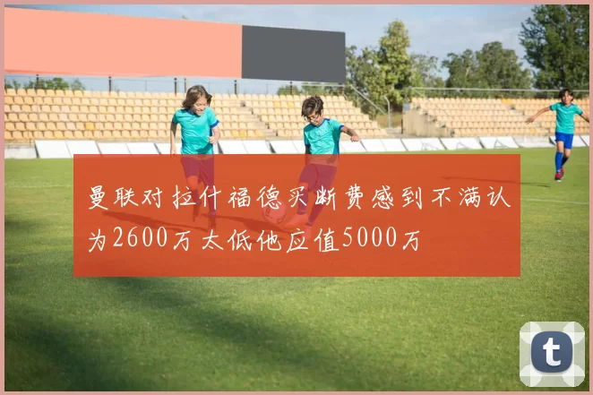 曼联对拉什福德买断费感到不满认为2600万太低他应值5000万