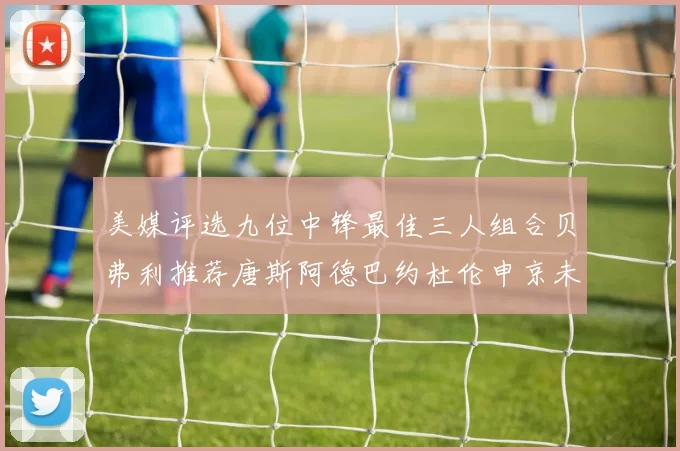 美媒评选九位中锋最佳三人组合贝弗利推荐唐斯阿德巴约杜伦申京未入选