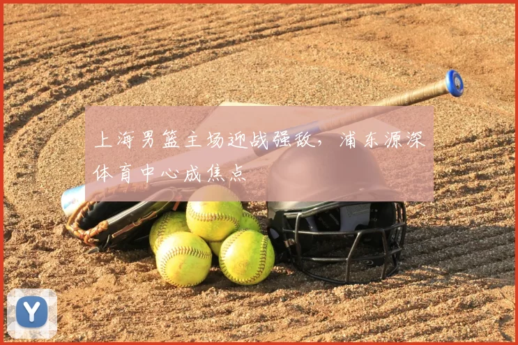 上海男篮主场迎战强敌,浦东源深体育中心成焦点