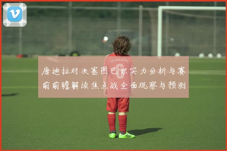 唐迪拉对决塞图巴尔实力分析与赛前前瞻解读焦点战全面观察与预测