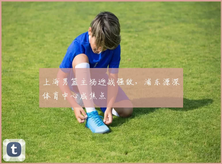 上海男篮主场迎战强敌,浦东源深体育中心成焦点