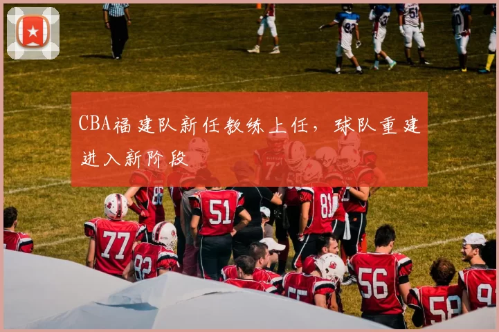 CBA福建队新任教练上任，球队重建进入新阶段