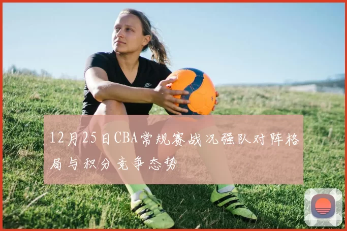 12月25日CBA常规赛战况强队对阵格局与积分竞争态势