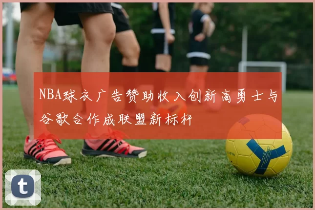NBA球衣广告赞助收入创新高勇士与谷歌合作成联盟新标杆