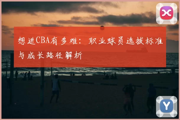 想进CBA有多难:职业球员选拔标准与成长路径解析