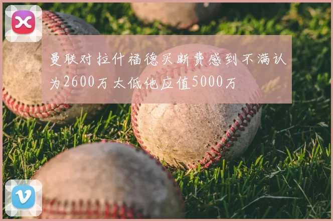 曼联对拉什福德买断费感到不满认为2600万太低他应值5000万