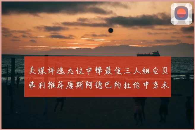 美媒评选九位中锋最佳三人组合贝弗利推荐唐斯阿德巴约杜伦申京未入选