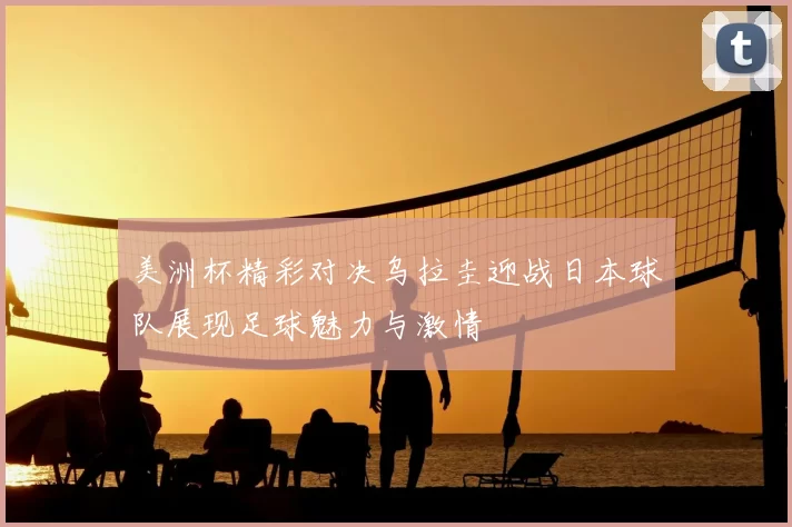 美洲杯精彩对决乌拉圭迎战日本球队展现足球魅力与激情