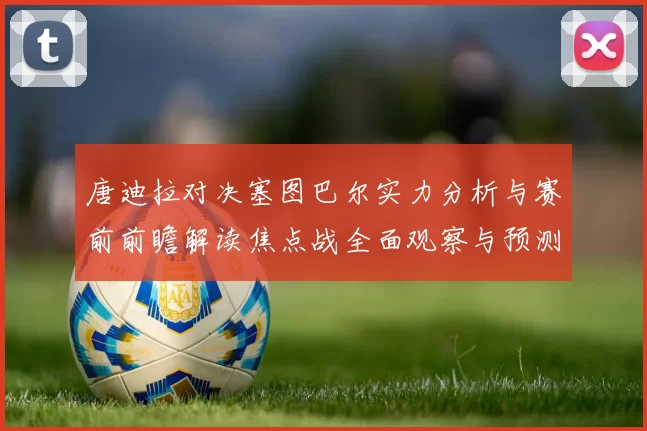 唐迪拉对决塞图巴尔实力分析与赛前前瞻解读焦点战全面观察与预测