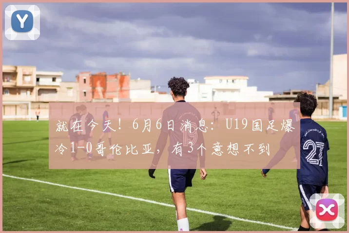 就在今天！6月6日消息：U19国足爆冷1-0哥伦比亚，有3个意想不到