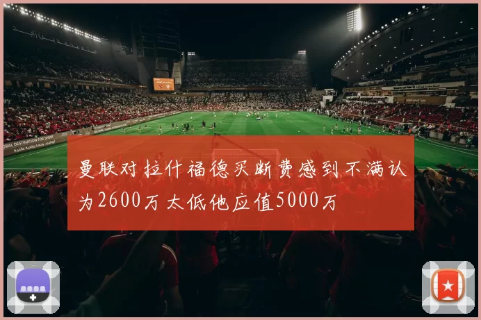 曼联对拉什福德买断费感到不满认为2600万太低他应值5000万