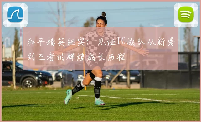 和平精英纪实:见证IG战队从新秀到王者的辉煌成长历程