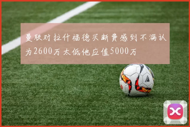 曼联对拉什福德买断费感到不满认为2600万太低他应值5000万