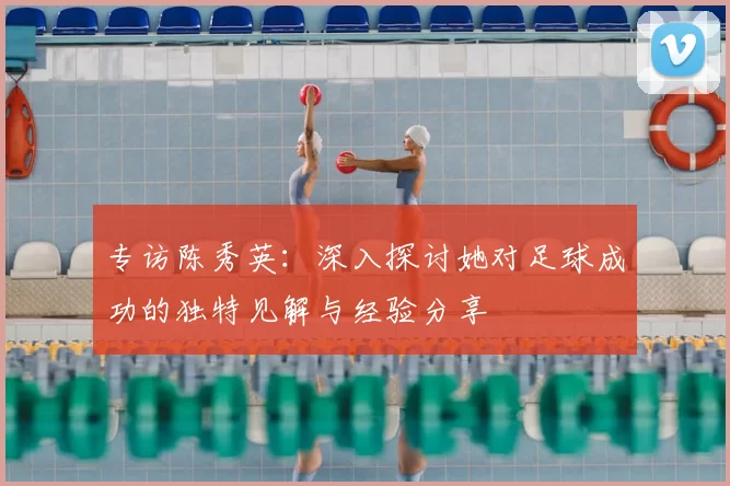 专访陈秀英：深入探讨她对足球成功的独特见解与经验分享