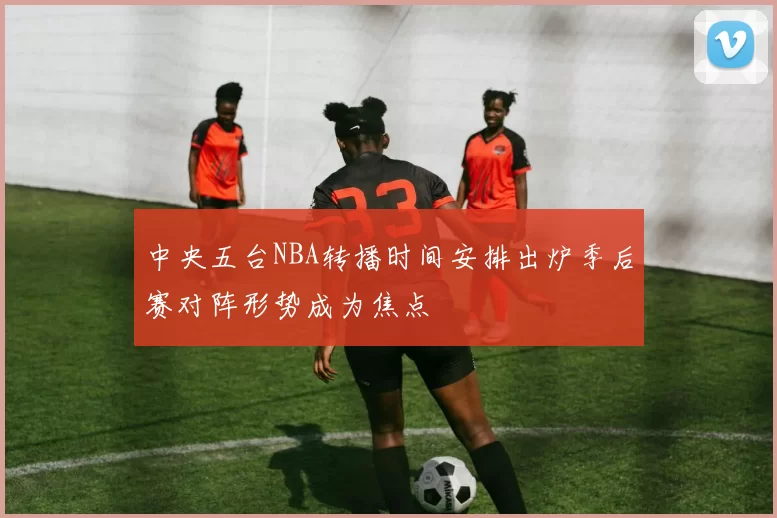 中央五台NBA转播时间安排出炉季后赛对阵形势成为焦点