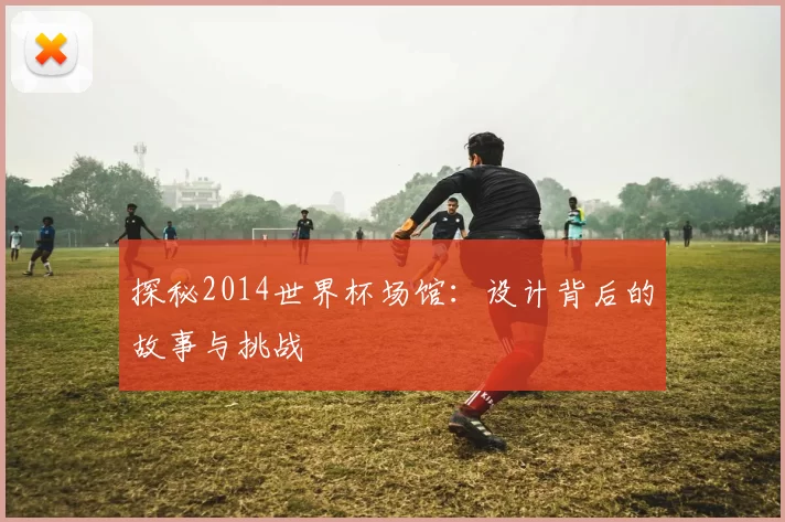 探秘2014世界杯场馆：设计背后的故事与挑战