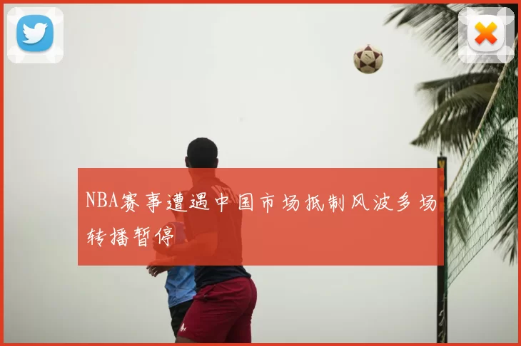 NBA赛事遭遇中国市场抵制风波多场转播暂停