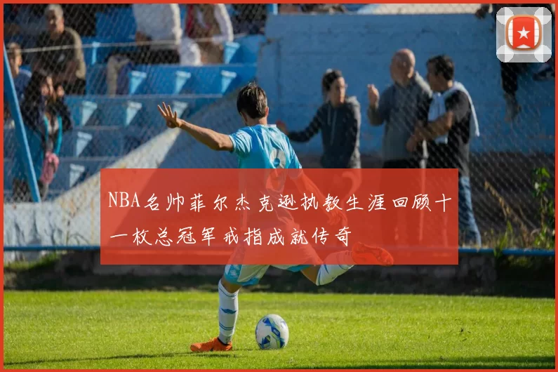 NBA名帅菲尔杰克逊执教生涯回顾十一枚总冠军戒指成就传奇