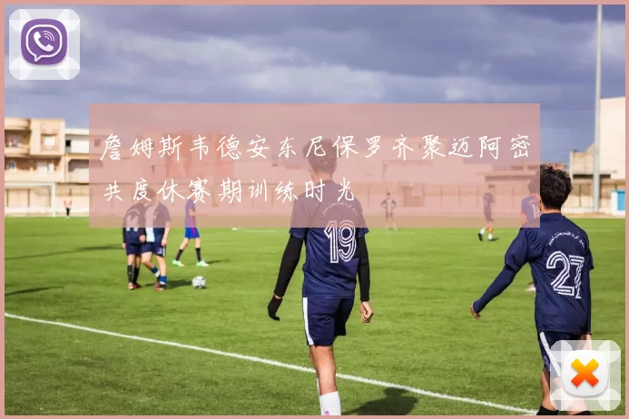 詹姆斯韦德安东尼保罗齐聚迈阿密共度休赛期训练时光