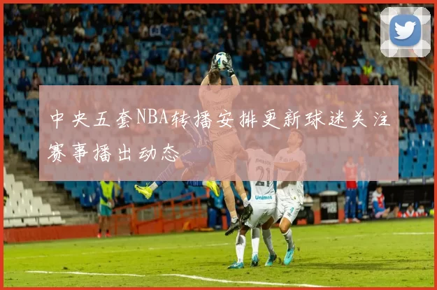 中央五套NBA转播安排更新球迷关注赛事播出动态