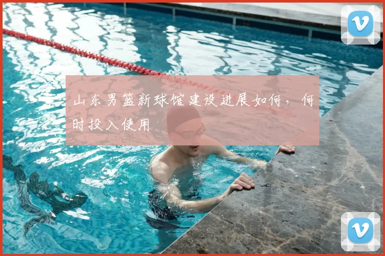 山东男篮新球馆建设进展如何，何时投入使用