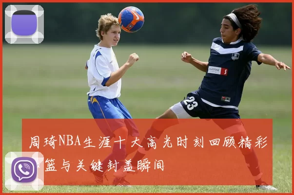周琦NBA生涯十大高光时刻回顾精彩扣篮与关键封盖瞬间